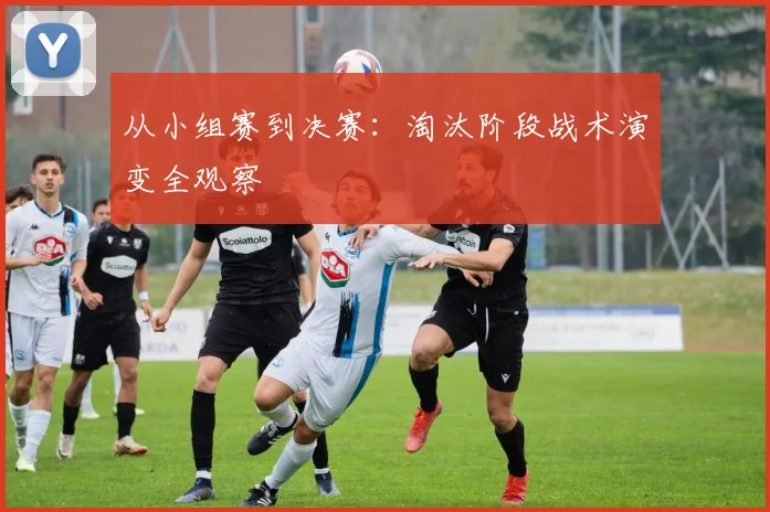 从小组赛到决赛:淘汰阶段战术演变全观察