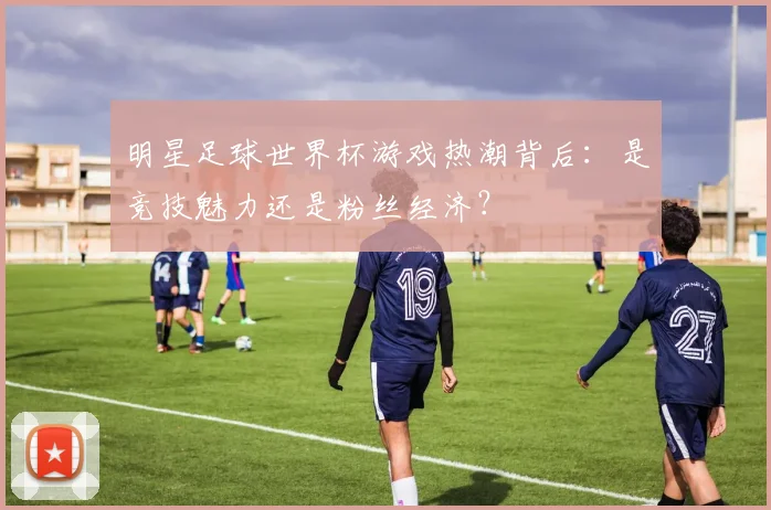 明星足球世界杯游戏热潮背后：是竞技魅力还是粉丝经济？