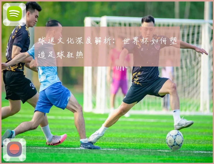 球迷文化深度解析:世界杯如何塑造足球狂热