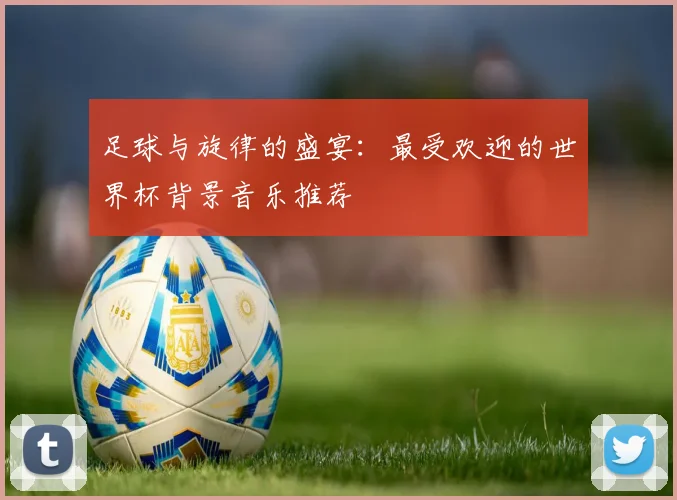 足球与旋律的盛宴：最受欢迎的世界杯背景音乐推荐