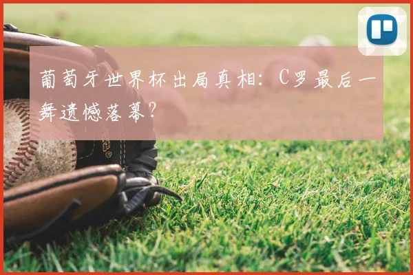 葡萄牙世界杯出局真相：C罗最后一舞遗憾落幕？