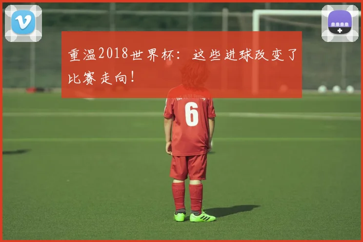 重温2018世界杯：这些进球改变了比赛走向！