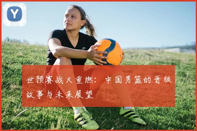 世预赛战火重燃:中国男篮的晋级故事与未来展望