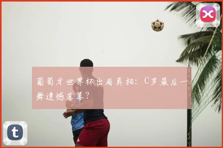 葡萄牙世界杯出局真相：C罗最后一舞遗憾落幕？