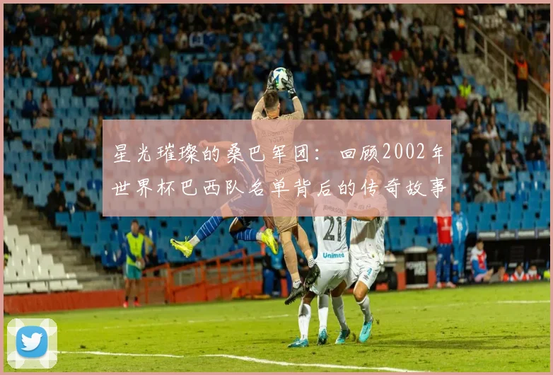 星光璀璨的桑巴军团：回顾2002年世界杯巴西队名单背后的传奇故事