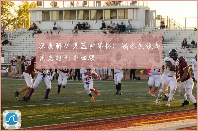 深度解析男篮世界杯：战术失误与高光时刻全回顾