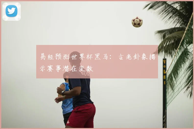 易经预测世界杯黑马：古老卦象揭示赛事潜在变数