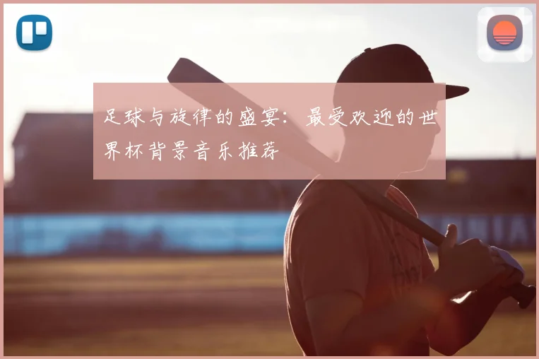 足球与旋律的盛宴：最受欢迎的世界杯背景音乐推荐
