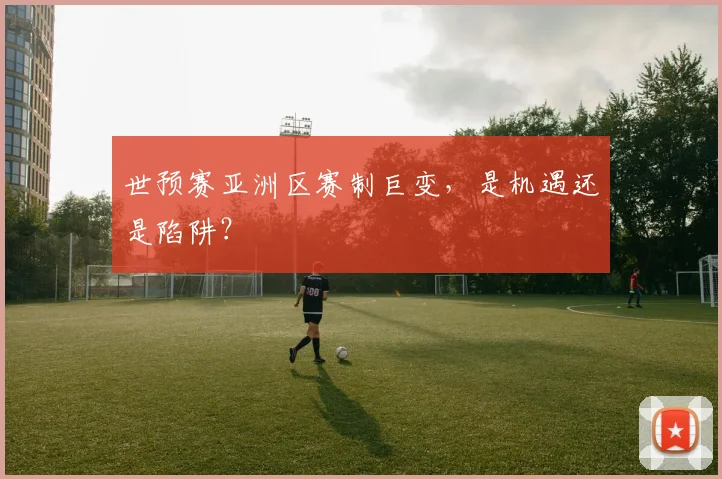 世预赛亚洲区赛制巨变,是机遇还是陷阱?
