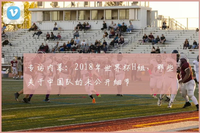 专访内幕:2018年世界杯H组,那些关于中国队的未公开细节