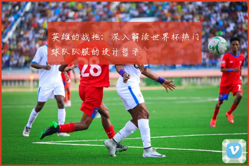 英雄的战袍:深入解读世界杯热门球队队服的设计哲学