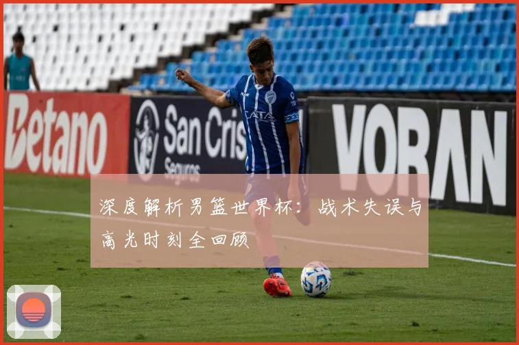 深度解析男篮世界杯：战术失误与高光时刻全回顾