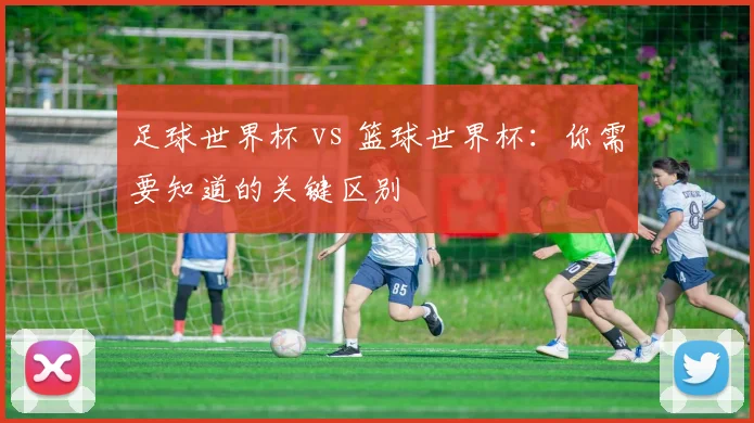 足球世界杯 vs 篮球世界杯：你需要知道的关键区别