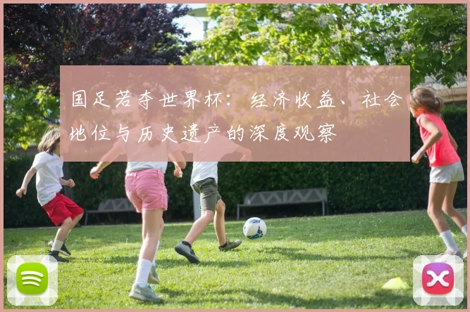 国足若夺世界杯:经济收益、社会地位与历史遗产的深度观察