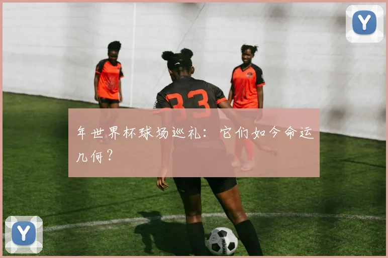 年世界杯球场巡礼:它们如今命运几何?