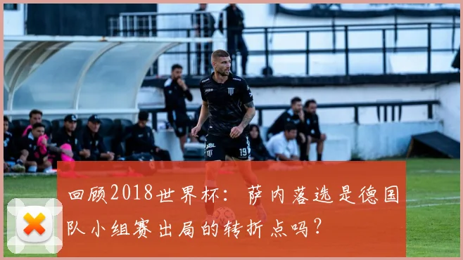 回顾2018世界杯:萨内落选是德国队小组赛出局的转折点吗?