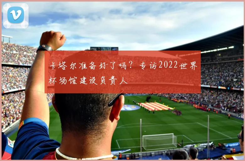 卡塔尔准备好了吗?专访2022世界杯场馆建设负责人