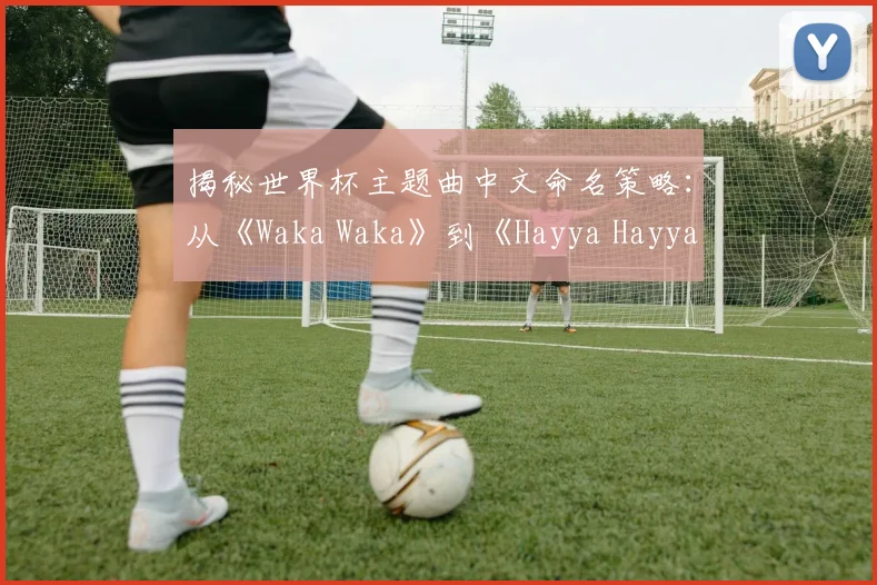 揭秘世界杯主题曲中文命名策略：从《Waka Waka》到《Hayya Hayya》