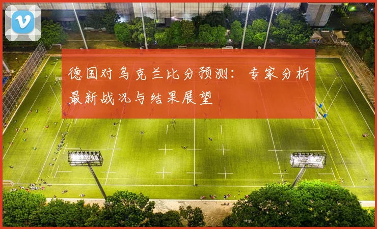 德国对乌克兰比分预测：专家分析最新战况与结果展望