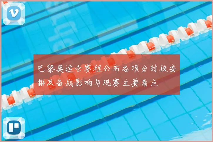 巴黎奥运会赛程公布各项分时段安排及备战影响与观赛主要看点