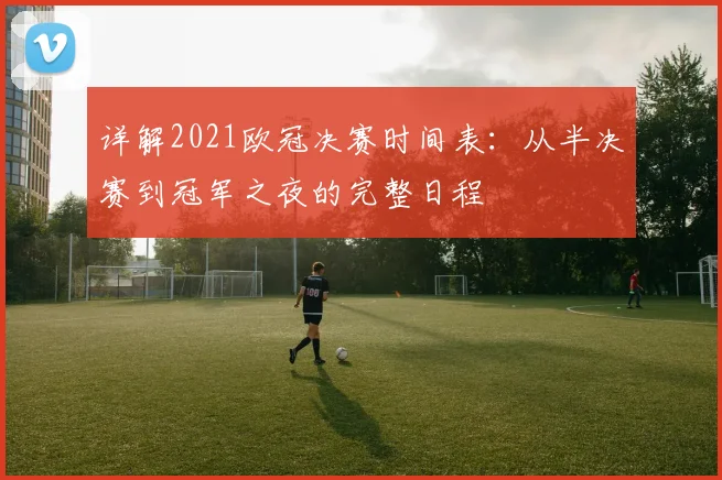 详解2021欧冠决赛时间表：从半决赛到冠军之夜的完整日程