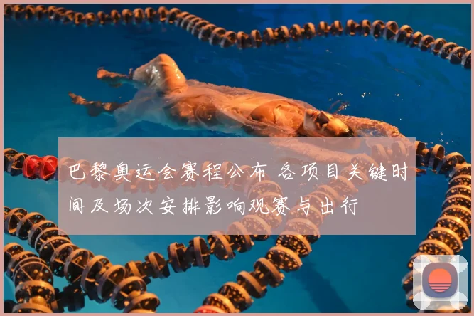 巴黎奥运会赛程公布 各项目关键时间及场次安排影响观赛与出行