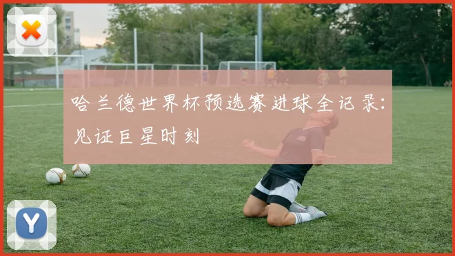 哈兰德世界杯预选赛进球全记录：见证巨星时刻